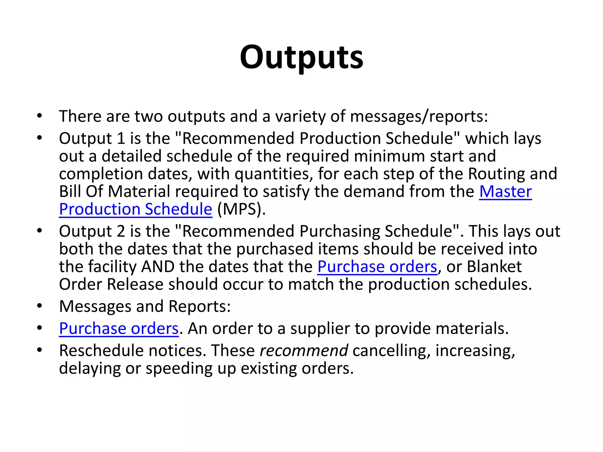 Outputs
• There are two outputs and a variety of messages/reports:
• Output 1 is the "Recommended Production Schedule" which lays
  out a detailed schedule of the required minimum start and
  completion dates, with quantities, for each step of the Routing and
  Bill Of Material required to satisfy the demand from the Master
  Production Schedule (MPS).
• Output 2 is the "Recommended Purchasing Schedule". This lays out
  both the dates that the purchased items should be received into
  the facility AND the dates that the Purchase orders, or Blanket
  Order Release should occur to match the production schedules.
• Messages and Reports:
• Purchase orders. An order to a supplier to provide materials.
• Reschedule notices. These recommend cancelling, increasing,
  delaying or speeding up existing orders.
 