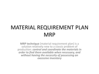 MATERIAL REQUIREMENT PLAN
           MRP
    MRP technique (material requirement plan) is a
     solution relatively new to a classic problem of
  production: control and coordinate the materials in
   order to find them available when necessary, and
     without having the necessity of possessing an
                   excessive inventory
 
