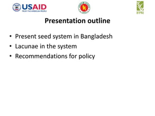 Presentation outline 
• Present seed system in Bangladesh 
• Lacunae in the system 
• Recommendations for policy 
 
