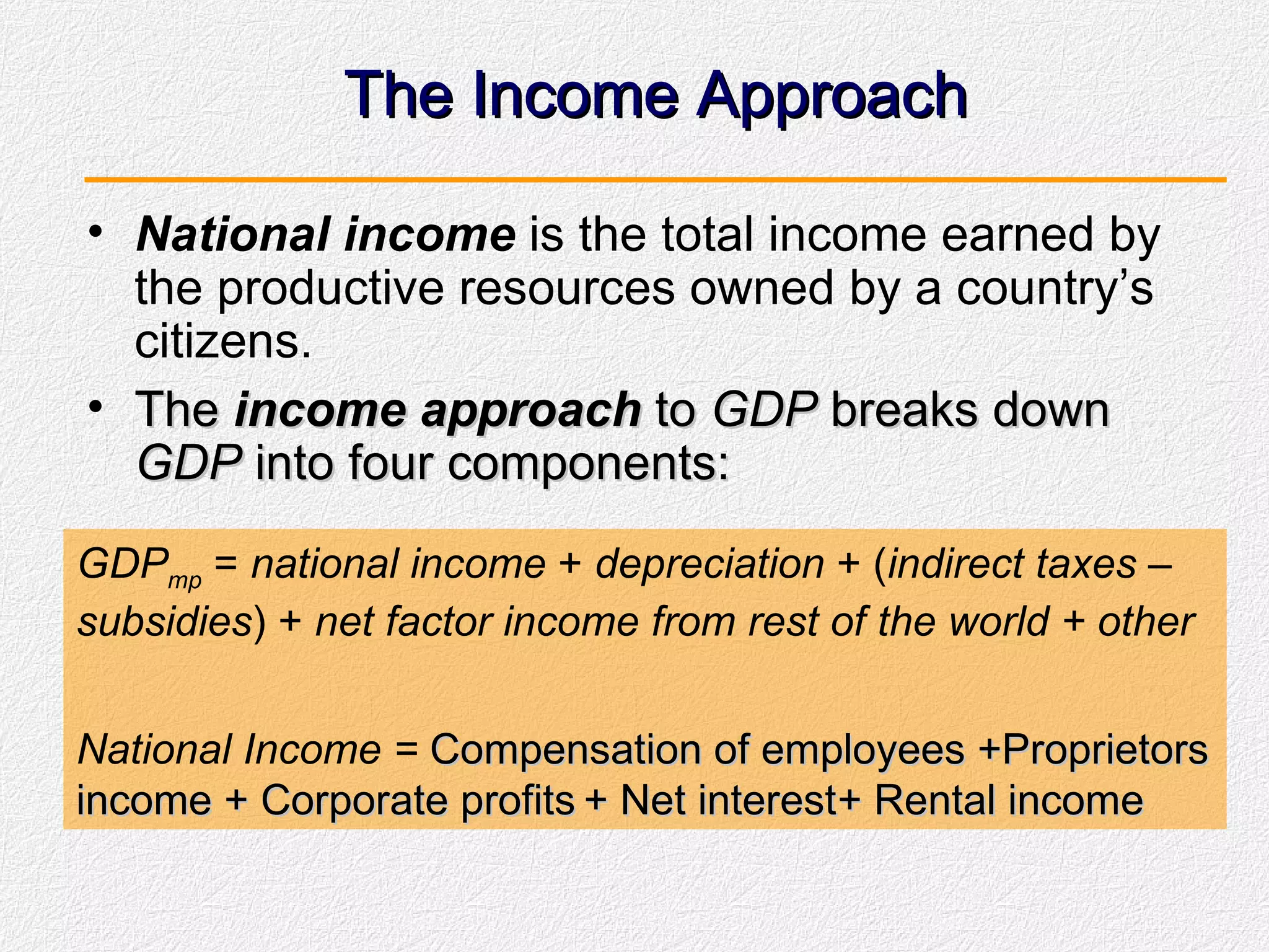 The Income Approach National income  is the total income earned by the productive resources owned by a country’s citizens. The  income approach  to  GDP  breaks down  GDP  into four components: GDP mp  =  national income  +  depreciation  + ( indirect taxes  –  subsidies ) +  net factor income from rest of the world + other National Income =  Compensation of employees +Proprietors income + Corporate profits + Net interest + Rental income 