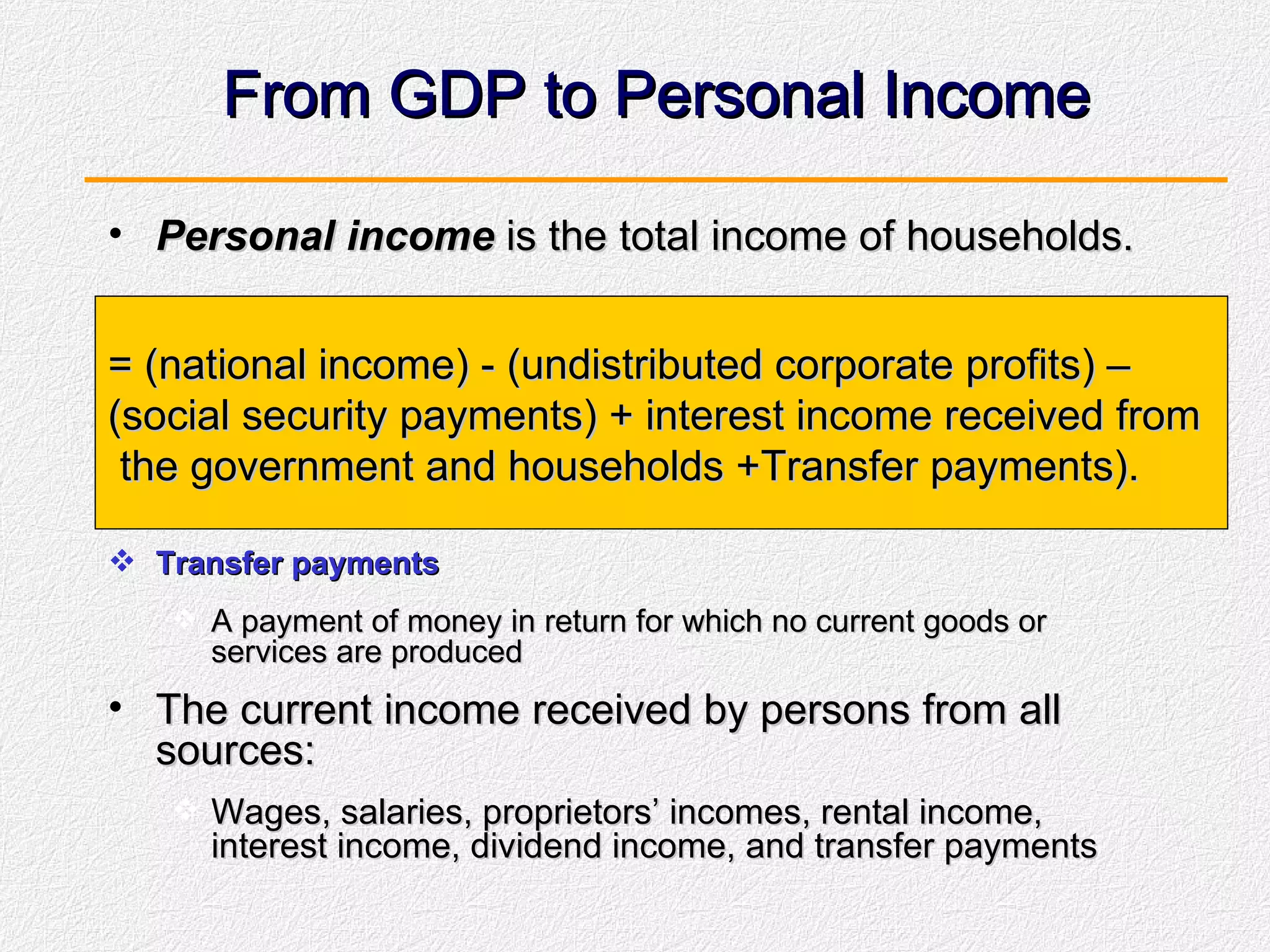 From GDP to Personal Income Personal income  is the total income of households.  Transfer payments A payment of money in return for which no current goods or services are produced The current income received by persons from all sources: Wages, salaries, proprietors’ incomes, rental income, interest income, dividend income, and transfer payments = (national income) - (undistributed corporate profits) –  (social security payments) + interest income received from the government and households +Transfer payments). 