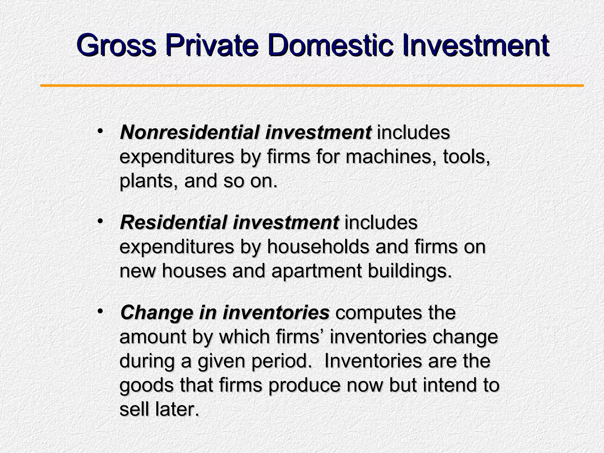 Gross Private Domestic Investment Nonresidential investment  includes expenditures by firms for machines, tools, plants, and so on. Residential investment  includes expenditures by households and firms on new houses and apartment buildings. Change in inventories  computes the amount by which firms’ inventories change during a given period.  Inventories are the goods that firms produce now but intend to sell later. 