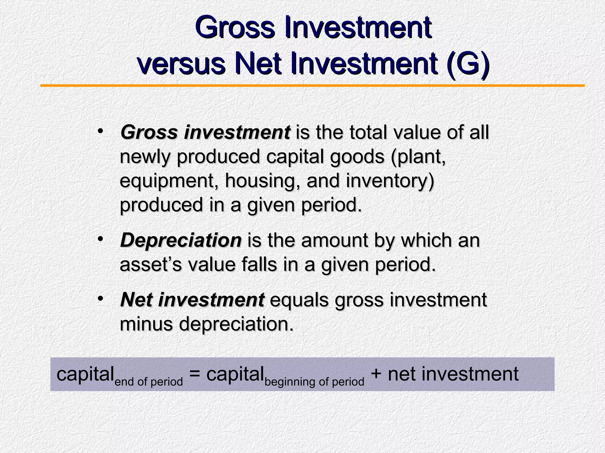 Gross Investment versus Net Investment (G) Gross investment  is the total value of all newly produced capital goods (plant, equipment, housing, and inventory) produced in a given period. Depreciation  is the amount by which an asset’s value falls in a given period. Net investment  equals gross investment minus depreciation. capital end of period  = capital beginning of period  + net investment 