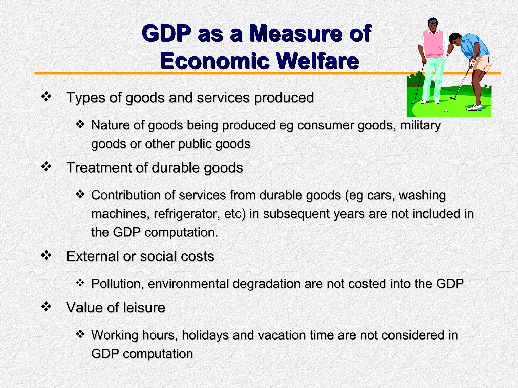 GDP as a Measure of  Economic Welfare Types of goods and services produced Nature of goods being produced eg consumer goods, military goods or other public goods Treatment of durable goods Contribution of services from durable goods (eg cars, washing machines, refrigerator, etc) in subsequent years are not included in the GDP computation. External or social costs Pollution, environmental degradation are not costed into the GDP Value of leisure Working hours, holidays and vacation time are not considered in GDP computation 