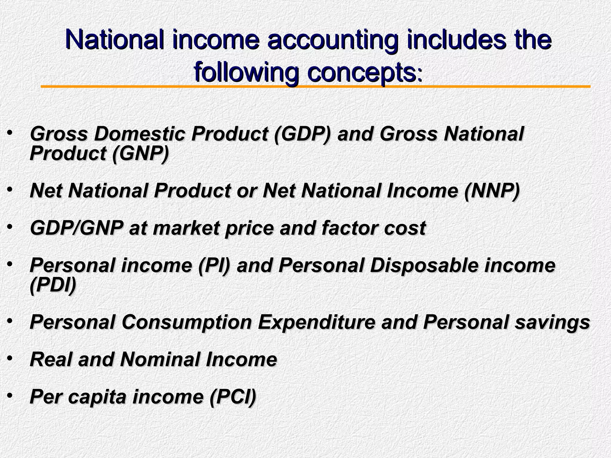 National income accounting includes the following concepts : Gross Domestic Product (GDP) and Gross National Product (GNP)  Net National Product or Net National Income (NNP) GDP/GNP at market price and factor cost  Personal income (PI) and Personal Disposable income (PDI) Personal Consumption Expenditure and Personal savings Real and Nominal Income Per capita income (PCI) 