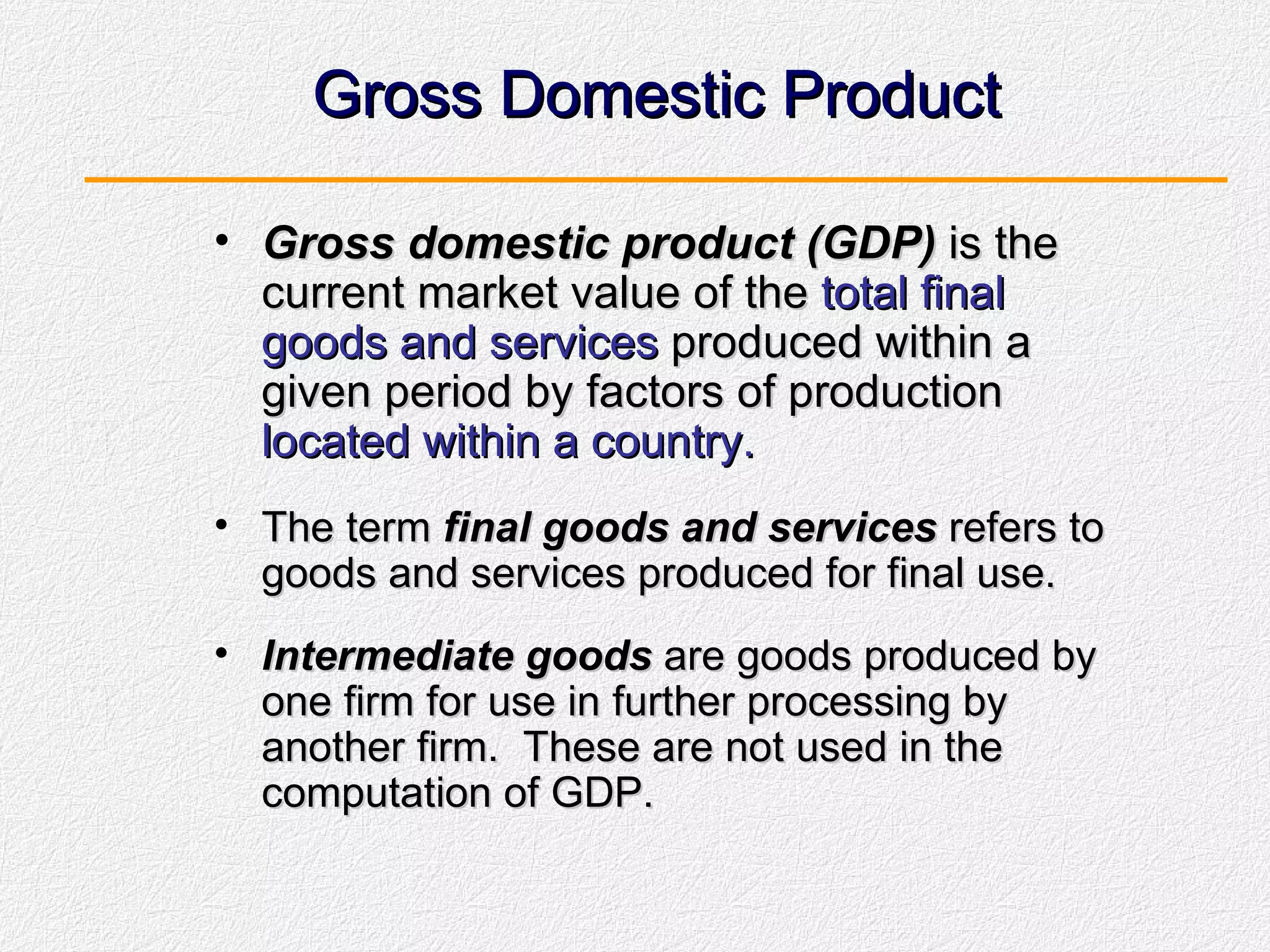 Gross Domestic Product Gross domestic product (GDP)  is the current market value of the  total final goods and services  produced within a given period by factors of production  located within a country. The term  final goods and services  refers to goods and services produced for final use. Intermediate goods  are goods produced by one firm for use in further processing by another firm.  These are not used in the computation of GDP. 