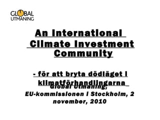 Global Utmaning,
EU-kommissionen i Stockholm, 2
november, 2010
An International
Climate Investment
Community
- för att bryta dödläget i
klimatförhandlingarna
 