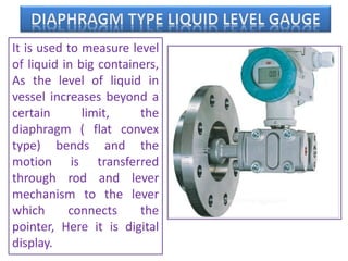 It is used to measure level
of liquid in big containers,
As the level of liquid in
vessel increases beyond a
certain limit, the
diaphragm ( flat convex
type) bends and the
motion is transferred
through rod and lever
mechanism to the lever
which connects the
pointer, Here it is digital
display.
 