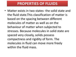 PROPERTIES OF FLUIDS
• Matter exists in two states- the solid state and
the fluid state.This classification of matter is
based on the spacing between different
molecules of matter as well as on the
behaviour of matter when subjected to
stresses. Because molecules in solid state are
spaced very closely, solids possess
compactness and rigidity of form. The
molecules in fluid can move more freely
within the fluid mass.
 