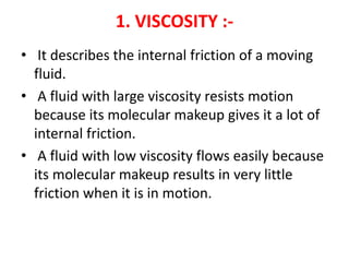 1. VISCOSITY :-
• It describes the internal friction of a moving
fluid.
• A fluid with large viscosity resists motion
because its molecular makeup gives it a lot of
internal friction.
• A fluid with low viscosity flows easily because
its molecular makeup results in very little
friction when it is in motion.
 