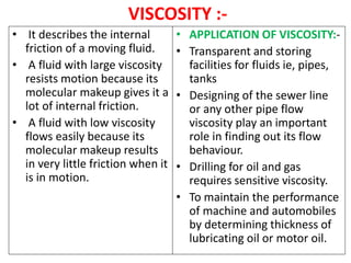VISCOSITY :-
• It describes the internal
friction of a moving fluid.
• A fluid with large viscosity
resists motion because its
molecular makeup gives it a
lot of internal friction.
• A fluid with low viscosity
flows easily because its
molecular makeup results
in very little friction when it
is in motion.
• APPLICATION OF VISCOSITY:-
• Transparent and storing
facilities for fluids ie, pipes,
tanks
• Designing of the sewer line
or any other pipe flow
viscosity play an important
role in finding out its flow
behaviour.
• Drilling for oil and gas
requires sensitive viscosity.
• To maintain the performance
of machine and automobiles
by determining thickness of
lubricating oil or motor oil.
 