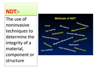 NDT:-
The use of
noninvasive
techniques to
determine the
integrity of a
material,
component or
structure
 