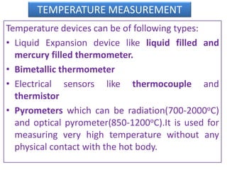 TEMPERATURE MEASUREMENT
Temperature devices can be of following types:
• Liquid Expansion device like liquid filled and
mercury filled thermometer.
• Bimetallic thermometer
• Electrical sensors like thermocouple and
thermistor
• Pyrometers which can be radiation(700-2000oC)
and optical pyrometer(850-1200oC).It is used for
measuring very high temperature without any
physical contact with the hot body.
 