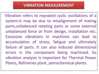 VIBRATION MEASUREMENT
Vibration refers to repeated cyclic oscillations of a
system.It may be due to misalignment of mating
parts,unbalanced rotating parts or some external
unbalanced force or from design, installation etc.
Excessive vibrations in machines can lead to
accumulation of stress, fatigue and ultimately
failure of parts. It can also induced dimensional
errors in the component being machined. So
vibration analysis is important for Thermal Power
Plants, Refineries plant, petrochemical plants.
 