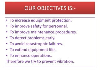 OUR OBJECTIVES IS:-
• To increase equipment protection.
• To improve safety for personnel.
• To improve maintenance procedures.
• To detect problems early.
• To avoid catastrophic failures.
• To extend equipment life.
• To enhance operations.
Therefore we try to prevent vibration.
 