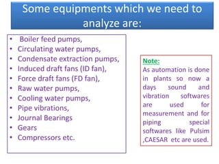 Some equipments which we need to
analyze are:
• Boiler feed pumps,
• Circulating water pumps,
• Condensate extraction pumps,
• Induced draft fans (ID fan),
• Force draft fans (FD fan),
• Raw water pumps,
• Cooling water pumps,
• Pipe vibrations,
• Journal Bearings
• Gears
• Compressors etc.
Note:
As automation is done
in plants so now a
days sound and
vibration softwares
are used for
measurement and for
piping special
softwares like Pulsim
,CAESAR etc are used.
 