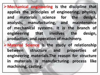 Mechanical engineering is the discipline that
applies the principles of engineering, physics,
and materials science for the design,
analysis, manufacturing, and maintenance
of mechanical systems. It is the branch of
engineering that involves the design,
production, and operation of machinery.
Material Science is the study of relationship
between structure and properties of
engineering materials.The reason for structure
in materials is manufacturing process like
machining, casting.
 