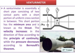 VENTURIMETER
 A venturimeter is essentially a
short pipe consisting of two
conical parts with a short
portion of uniform cross-section
in between. This short portion
has the minimum area and is
known as the throat. The
velocity increases in the
direction of flow according to
the principle of continuity,
while the pressure decreases
according to Bernoulli’s
theorem.
 