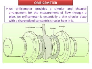 ORIFICEMETER
 An orificemeter provides a simpler and cheaper
arrangement for the measurement of flow through a
pipe. An orificemeter is essentially a thin circular plate
with a sharp edged concentric circular hole in it.
 