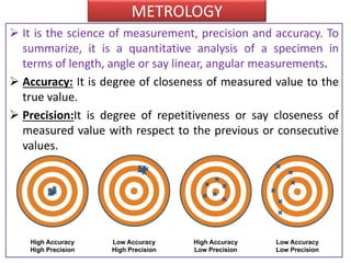 METROLOGY
 It is the science of measurement, precision and accuracy. To
summarize, it is a quantitative analysis of a specimen in
terms of length, angle or say linear, angular measurements.
 Accuracy: It is degree of closeness of measured value to the
true value.
 Precision:It is degree of repetitiveness or say closeness of
measured value with respect to the previous or consecutive
values.
 