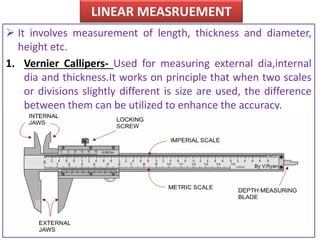LINEAR MEASRUEMENT
 It involves measurement of length, thickness and diameter,
height etc.
1. Vernier Callipers- Used for measuring external dia,internal
dia and thickness.It works on principle that when two scales
or divisions slightly different is size are used, the difference
between them can be utilized to enhance the accuracy.
 