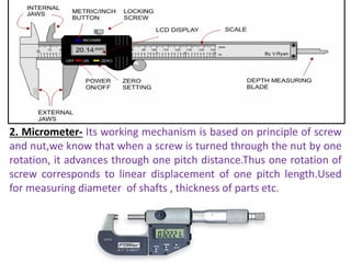 2. Micrometer- Its working mechanism is based on principle of screw
and nut,we know that when a screw is turned through the nut by one
rotation, it advances through one pitch distance.Thus one rotation of
screw corresponds to linear displacement of one pitch length.Used
for measuring diameter of shafts , thickness of parts etc.
 