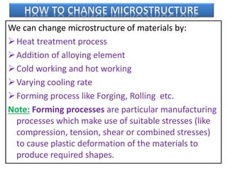 We can change microstructure of materials by:
Heat treatment process
Addition of alloying element
Cold working and hot working
Varying cooling rate
Forming process like Forging, Rolling etc.
Note: Forming processes are particular manufacturing
processes which make use of suitable stresses (like
compression, tension, shear or combined stresses)
to cause plastic deformation of the materials to
produce required shapes.
 