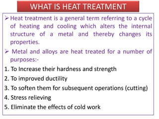 WHAT IS HEAT TREATMENT
Heat treatment is a general term referring to a cycle
of heating and cooling which alters the internal
structure of a metal and thereby changes its
properties.
 Metal and alloys are heat treated for a number of
purposes:-
1. To Increase their hardness and strength
2. To improved ductility
3. To soften them for subsequent operations (cutting)
4. Stress relieving
5. Eliminate the effects of cold work
 