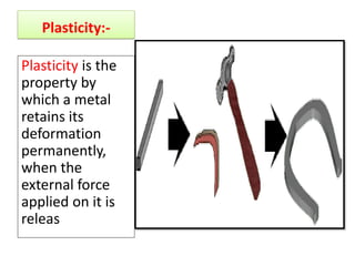 Plasticity:-
Plasticity is the
property by
which a metal
retains its
deformation
permanently,
when the
external force
applied on it is
releas
 