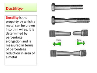 Ductility:-
Ductility is the
property by which a
metal can be drawn
into thin wires. It is
determined by
percentage
elongation and is
measured in terms
of percentage
reduction in area of
a metal
 