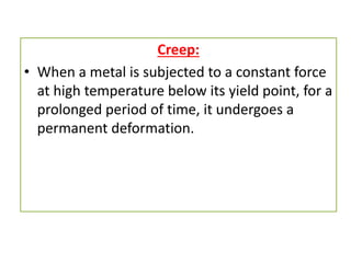 Creep:
• When a metal is subjected to a constant force
at high temperature below its yield point, for a
prolonged period of time, it undergoes a
permanent deformation.
 