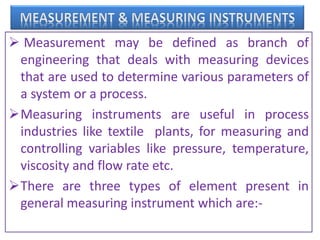  Measurement may be defined as branch of
engineering that deals with measuring devices
that are used to determine various parameters of
a system or a process.
Measuring instruments are useful in process
industries like textile plants, for measuring and
controlling variables like pressure, temperature,
viscosity and flow rate etc.
There are three types of element present in
general measuring instrument which are:-
 