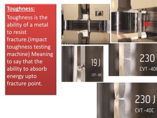 Toughness:
Toughness is the
ability of a metal
to resist
fracture.(impact
toughness testing
machine) Meaning
to say that the
ability to absorb
energy upto
fracture point.
 
