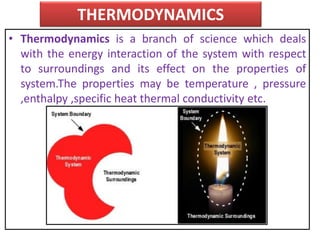 THERMODYNAMICS
• Thermodynamics is a branch of science which deals
with the energy interaction of the system with respect
to surroundings and its effect on the properties of
system.The properties may be temperature , pressure
,enthalpy ,specific heat thermal conductivity etc.
 