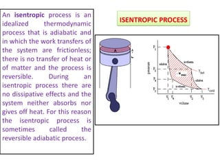 ISENTROPIC PROCESS
An isentropic process is an
idealized thermodynamic
process that is adiabatic and
in which the work transfers of
the system are frictionless;
there is no transfer of heat or
of matter and the process is
reversible. During an
isentropic process there are
no dissipative effects and the
system neither absorbs nor
gives off heat. For this reason
the isentropic process is
sometimes called the
reversible adiabatic process.
 