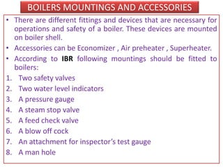 BOILERS MOUNTINGS AND ACCESSORIES
• There are different fittings and devices that are necessary for
operations and safety of a boiler. These devices are mounted
on boiler shell.
• Accessories can be Economizer , Air preheater , Superheater.
• According to IBR following mountings should be fitted to
boilers:
1. Two safety valves
2. Two water level indicators
3. A pressure gauge
4. A steam stop valve
5. A feed check valve
6. A blow off cock
7. An attachment for inspector’s test gauge
8. A man hole
 