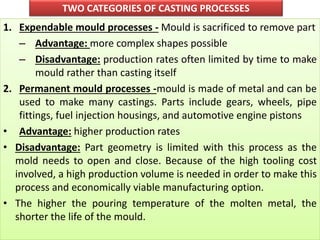 TWO CATEGORIES OF CASTING PROCESSES
1. Expendable mould processes - Mould is sacrificed to remove part
– Advantage: more complex shapes possible
– Disadvantage: production rates often limited by time to make
mould rather than casting itself
2. Permanent mould processes -mould is made of metal and can be
used to make many castings. Parts include gears, wheels, pipe
fittings, fuel injection housings, and automotive engine pistons
• Advantage: higher production rates
• Disadvantage: Part geometry is limited with this process as the
mold needs to open and close. Because of the high tooling cost
involved, a high production volume is needed in order to make this
process and economically viable manufacturing option.
• The higher the pouring temperature of the molten metal, the
shorter the life of the mould.
 