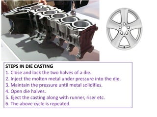 STEPS IN DIE CASTING
1. Close and lock the two halves of a die.
2. Inject the molten metal under pressure into the die.
3. Maintain the pressure until metal solidifies.
4. Open die halves.
5. Eject the casting along with runner, riser etc.
6. The above cycle is repeated.
 