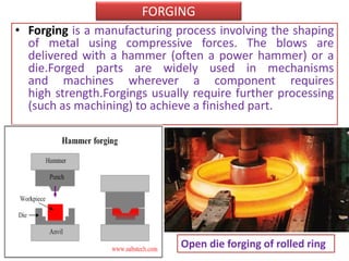 FORGING
• Forging is a manufacturing process involving the shaping
of metal using compressive forces. The blows are
delivered with a hammer (often a power hammer) or a
die.Forged parts are widely used in mechanisms
and machines wherever a component requires
high strength.Forgings usually require further processing
(such as machining) to achieve a finished part.
Open die forging of rolled ring
 