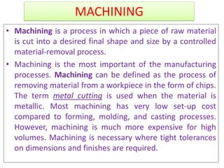 MACHINING
• Machining is a process in which a piece of raw material
is cut into a desired final shape and size by a controlled
material-removal process.
• Machining is the most important of the manufacturing
processes. Machining can be defined as the process of
removing material from a workpiece in the form of chips.
The term metal cutting is used when the material is
metallic. Most machining has very low set-up cost
compared to forming, molding, and casting processes.
However, machining is much more expensive for high
volumes. Machining is necessary where tight tolerances
on dimensions and finishes are required.
 