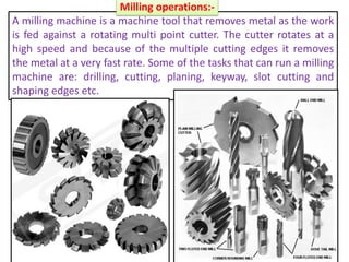 A milling machine is a machine tool that removes metal as the work
is fed against a rotating multi point cutter. The cutter rotates at a
high speed and because of the multiple cutting edges it removes
the metal at a very fast rate. Some of the tasks that can run a milling
machine are: drilling, cutting, planing, keyway, slot cutting and
shaping edges etc.
Milling operations:-
 