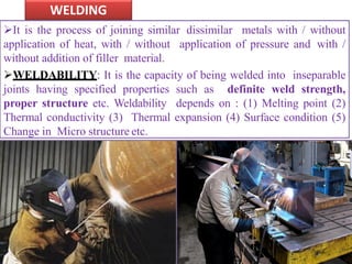 WELDING
It is the process of joining similar dissimilar metals with / without
application of heat, with / without application of pressure and with /
without addition of filler material.
WELDABILITY: It is the capacity of being welded into inseparable
joints having specified properties such as definite weld strength,
proper structure etc. Weldability depends on : (1) Melting point (2)
Thermal conductivity (3) Thermal expansion (4) Surface condition (5)
Change in Micro structure etc.
 
