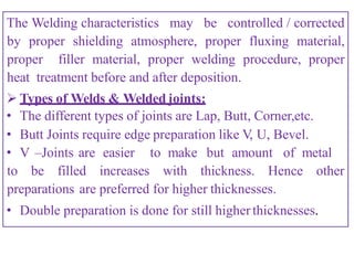 The Welding characteristics may be controlled / corrected
by proper shielding atmosphere, proper fluxing material,
proper filler material, proper welding procedure, proper
heat treatment before and after deposition.
 Types of Welds & Welded joints:
• The different types of joints are Lap, Butt, Corner,etc.
• Butt Joints require edge preparation like V, U, Bevel.
• V –Joints are easier to make but amount of metal
to be filled increases with thickness. Hence other
preparations are preferred for higher thicknesses.
• Double preparation is done for still higherthicknesses.
 