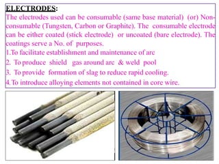 ELECTRODES:
The electrodes used can be consumable (same base material) (or) Non-
consumable (Tungsten, Carbon or Graphite). The consumable electrode
can be either coated (stick electrode) or uncoated (bare electrode). The
coatings serve a No. of purposes.
1.To facilitate establishment and maintenance of arc
2. To produce shield gas around arc & weld pool
3. To provide formation of slag to reduce rapid cooling.
4.To introduce alloying elements not contained in core wire.
 