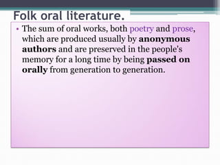 Folk oral literature.
• The sum of oral works, both poetry and prose,
which are produced usually by anonymous
authors and are preserved in the people's
memory for a long time by being passed on
orally from generation to generation.
 
