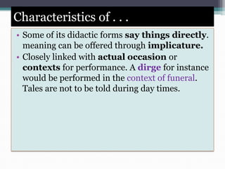Characteristics of . . .
• Some of its didactic forms say things directly.
meaning can be offered through implicature.
• Closely linked with actual occasion or
contexts for performance. A dirge for instance
would be performed in the context of funeral.
Tales are not to be told during day times.
 