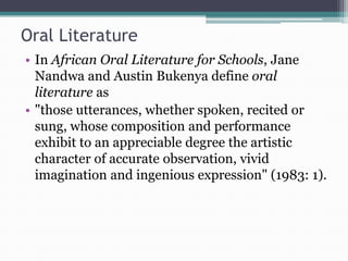 Oral Literature
• In African Oral Literature for Schools, Jane
Nandwa and Austin Bukenya define oral
literature as
• "those utterances, whether spoken, recited or
sung, whose composition and performance
exhibit to an appreciable degree the artistic
character of accurate observation, vivid
imagination and ingenious expression" (1983: 1).
 