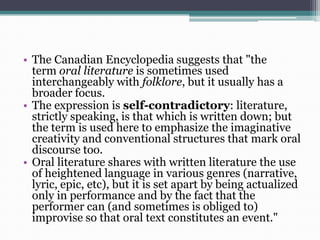 • The Canadian Encyclopedia suggests that "the
term oral literature is sometimes used
interchangeably with folklore, but it usually has a
broader focus.
• The expression is self-contradictory: literature,
strictly speaking, is that which is written down; but
the term is used here to emphasize the imaginative
creativity and conventional structures that mark oral
discourse too.
• Oral literature shares with written literature the use
of heightened language in various genres (narrative,
lyric, epic, etc), but it is set apart by being actualized
only in performance and by the fact that the
performer can (and sometimes is obliged to)
improvise so that oral text constitutes an event."
 