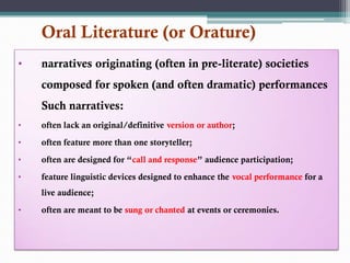 Oral Literature (or Orature)
• narratives originating (often in pre-literate) societies
composed for spoken (and often dramatic) performances
Such narratives:
• often lack an original/definitive version or author;
• often feature more than one storyteller;
• often are designed for “call and response” audience participation;
• feature linguistic devices designed to enhance the vocal performance for a
live audience;
• often are meant to be sung or chanted at events or ceremonies.
 