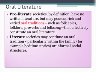 Oral Literature
• Pre-literate societies, by definition, have no
written literature, but may possess rich and
varied oral traditions—such as folk epics,
folklore, proverbs and folksong—that effectively
constitute an oral literature.
• Literate societies may continue an oral
tradition - particularly within the family (for
example bedtime stories) or informal social
structures.
 